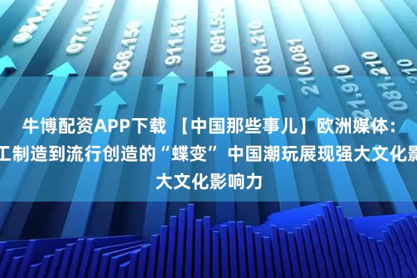 牛博配资APP下载 【中国那些事儿】欧洲媒体：从加工制造到流行创造的“蝶变” 中国潮玩展现强大文化影响力