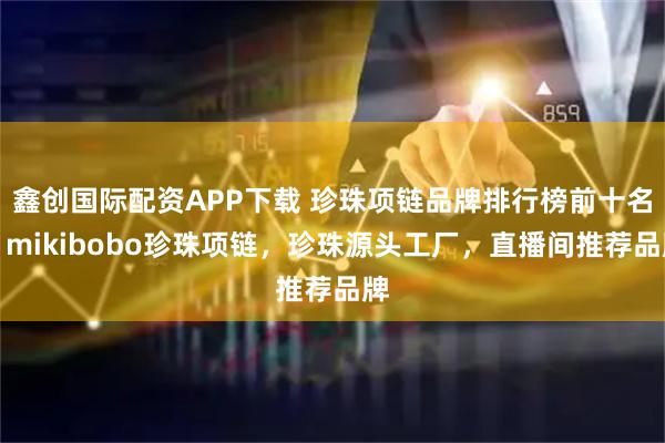 鑫创国际配资APP下载 珍珠项链品牌排行榜前十名，mikibobo珍珠项链，珍珠源头工厂，直播间推荐品牌