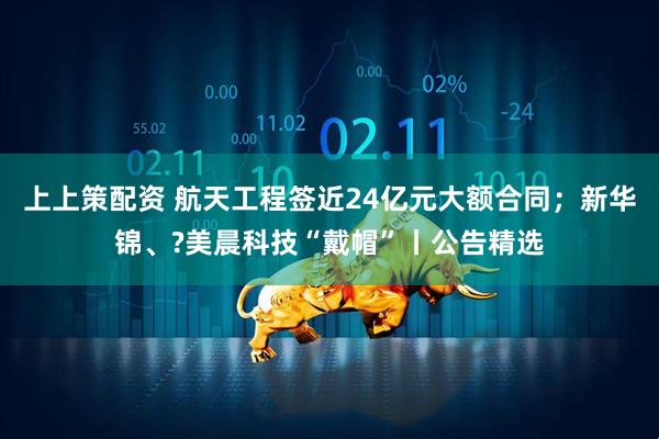 上上策配资 航天工程签近24亿元大额合同；新华锦、?美晨科技“戴帽”丨公告精选