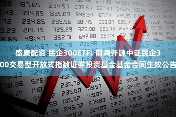 盛康配资 民企300ETF: 前海开源中证民企300交易型开放式指数证券投资基金基金合同生效公告