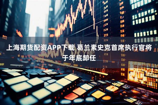 上海期货配资APP下载 葛兰素史克首席执行官将于年底卸任