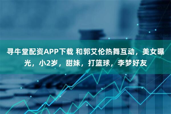 寻牛堂配资APP下载 和郭艾伦热舞互动，美女曝光，小2岁，甜妹，打篮球，李梦好友