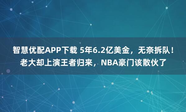 智慧优配APP下载 5年6.2亿美金，无奈拆队！老大却上演王者归来，NBA豪门该散伙了