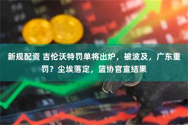 新规配资 吉伦沃特罚单将出炉，被波及，广东重罚？尘埃落定，篮协官宣结果
