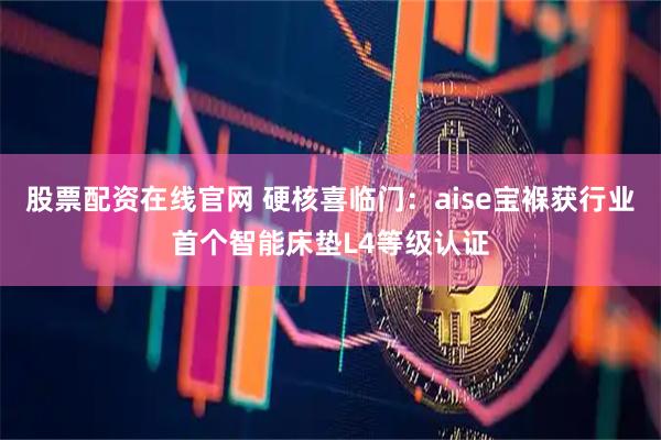 股票配资在线官网 硬核喜临门：aise宝褓获行业首个智能床垫L4等级认证