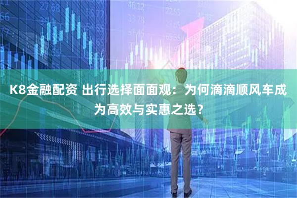 K8金融配资 出行选择面面观：为何滴滴顺风车成为高效与实惠之选？