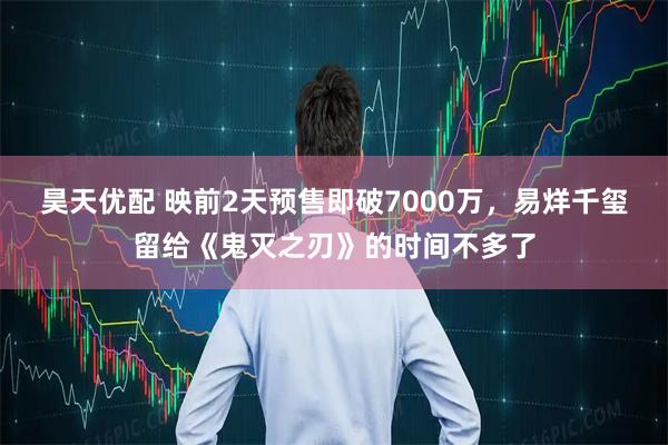 昊天优配 映前2天预售即破7000万，易烊千玺留给《鬼灭之刃》的时间不多了