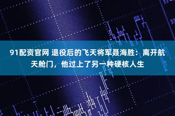 91配资官网 退役后的飞天将军聂海胜：离开航天舱门，他过上了另一种硬核人生
