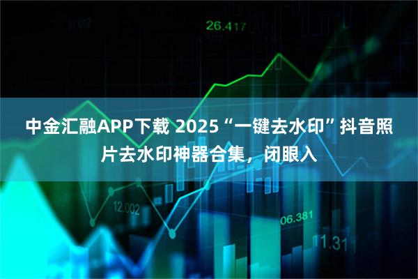 中金汇融APP下载 2025“一键去水印”抖音照片去水印神器合集，闭眼入