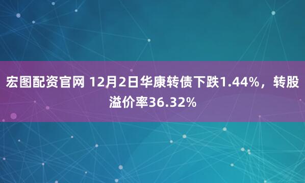 宏图配资官网 12月2日华康转债下跌1.44%，转股溢价率36.32%