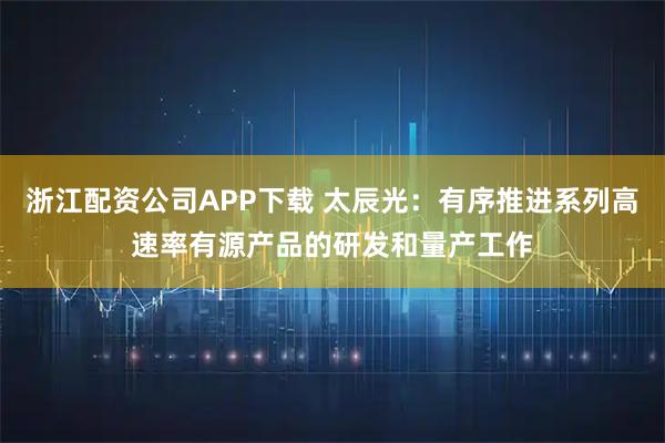浙江配资公司APP下载 太辰光：有序推进系列高速率有源产品的研发和量产工作