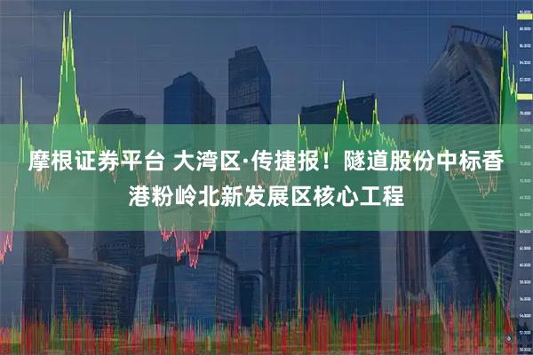 摩根证券平台 大湾区·传捷报！隧道股份中标香港粉岭北新发展区核心工程