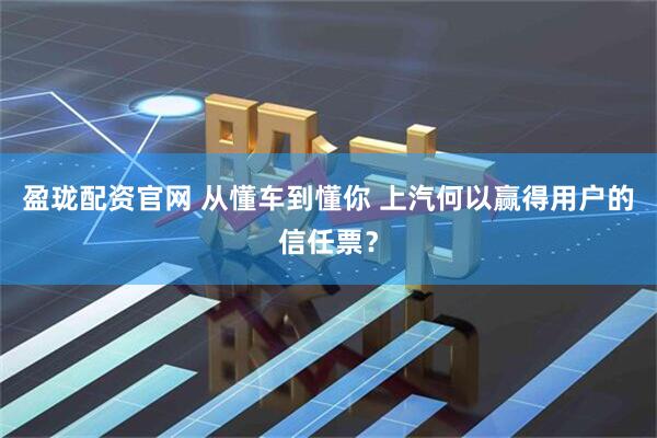 盈珑配资官网 从懂车到懂你 上汽何以赢得用户的信任票？