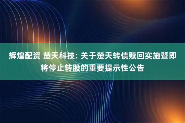 辉煌配资 楚天科技: 关于楚天转债赎回实施暨即将停止转股的重要提示性公告