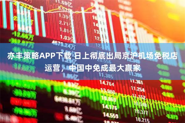 亦丰策略APP下载 日上彻底出局京沪机场免税店运营，中国中免成最大赢家