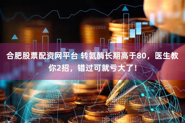 合肥股票配资网平台 转氨酶长期高于80，医生教你2招，错过可就亏大了！