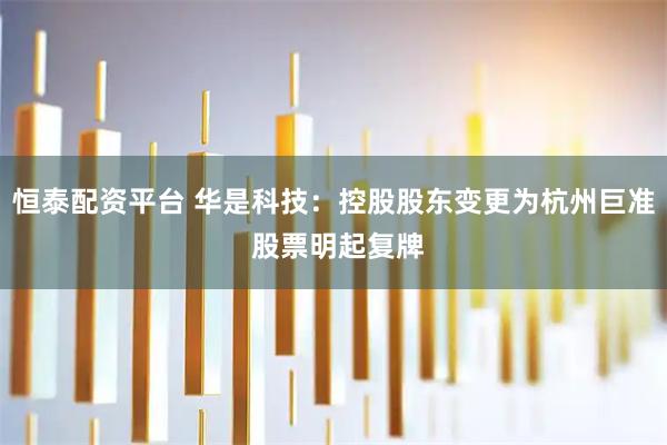 恒泰配资平台 华是科技：控股股东变更为杭州巨准 股票明起复牌