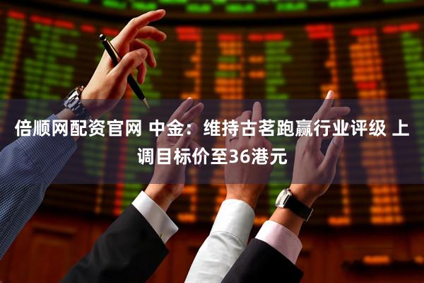 倍顺网配资官网 中金：维持古茗跑赢行业评级 上调目标价至36港元