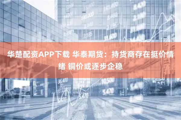 华楚配资APP下载 华泰期货：持货商存在挺价情绪 铜价或逐步企稳