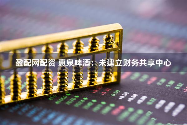 盈配网配资 惠泉啤酒：未建立财务共享中心