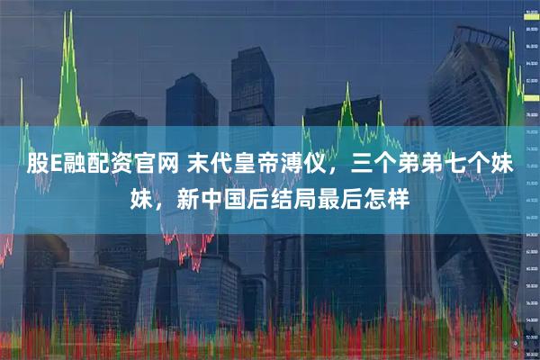 股E融配资官网 末代皇帝溥仪，三个弟弟七个妹妹，新中国后结局最后怎样