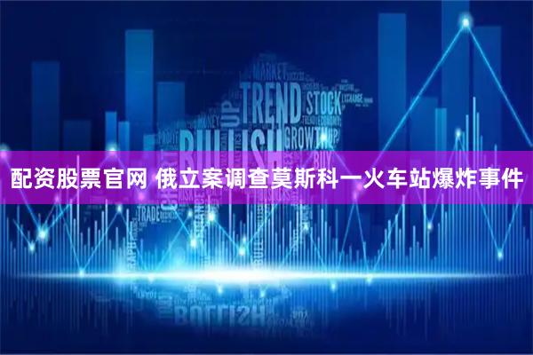 配资股票官网 俄立案调查莫斯科一火车站爆炸事件