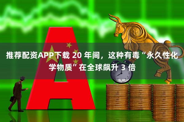 推荐配资APP下载 20 年间，这种有毒“永久性化学物质”在全球飙升 3 倍